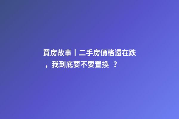 買房故事丨二手房價格還在跌，我到底要不要置換？